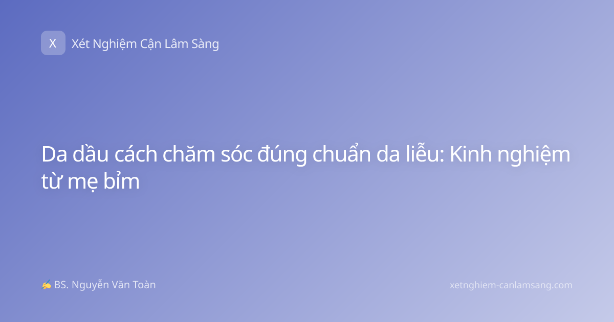 Da dầu cách chăm sóc đúng chuẩn da liễu: Kinh nghiệm từ mẹ bỉm